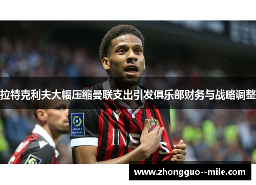 拉特克利夫大幅压缩曼联支出引发俱乐部财务与战略调整