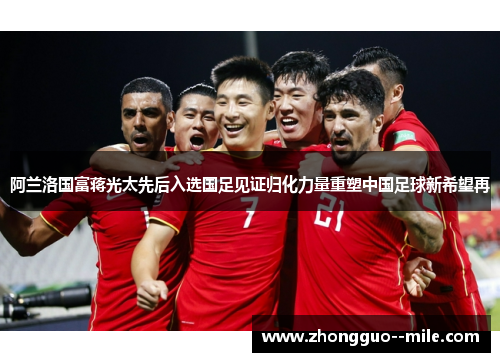 阿兰洛国富蒋光太先后入选国足见证归化力量重塑中国足球新希望再